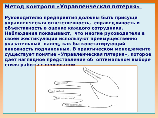      Метод контроля «Управленческая пятерня»   Руководителю предприятия должны быть присущи управленческая ответственность, справедливость и объективность в оценке каждого сотрудника. Наблюдения показывают, что многие руководители в своей жестикуляции используют преимущественно указательный палец, как бы констатирующий виновность подчиненных. В практическом менеджменте существует понятие «Управленческая пятерня», которое дает наглядное представление об оптимальном выборе стиля работы с персонало м                