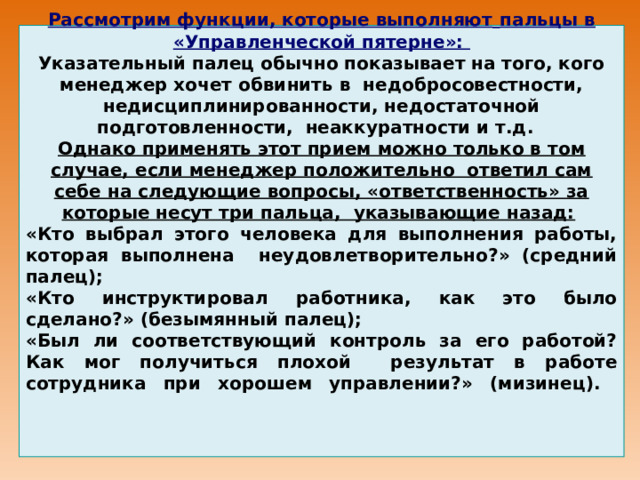 2-й этап:          Рассмотрим функции, которые выполняют  пальцы в «Управленческой пятерне»: Указательный палец обычно показывает на того, кого менеджер хочет обвинить в недобросовестности, недисциплинированности, недостаточной подготовленности, неаккуратности и т.д. Однако применять этот прием можно только в том случае, если менеджер положительно ответил сам себе на следующие вопросы, «ответственность» за которые несут три пальца, указывающие назад:  «Кто выбрал этого человека для выполнения работы, которая выполнена неудовлетворительно?» (средний палец); «Кто инструктировал работника, как это было сделано?» (безымянный палец); «Был ли соответствующий контроль за его работой? Как мог получиться плохой результат в работе сотрудника при хорошем управлении?» (мизинец).          