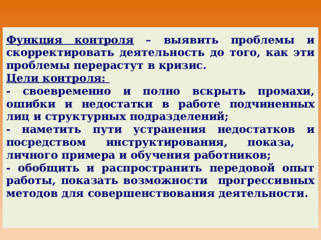 Функция контроля – выявить проблемы и скорректировать деятельность до того, как эти проблемы перерастут в кризис. Цели контроля: - своевременно и полно вскрыть промахи, ошибки и недостатки в работе подчиненных лиц и структурных подразделений; - наметить пути устранения недостатков и посредством инструктирования, показа, личного примера и обучения работников; - обобщить и распространить передовой опыт работы, показать возможности прогрессивных методов для совершенствования деятельности. 