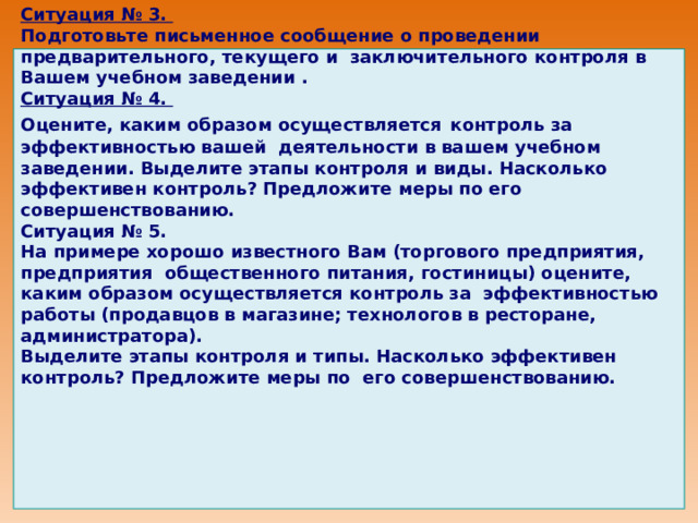                 Ситуация № 3. Подготовьте письменное сообщение о проведении предварительного, текущего и заключительного контроля в Вашем учебном заведении . Ситуация № 4. Оцените, каким образом осуществляется  контроль за эффективностью вашей деятельности в вашем учебном заведении. Выделите этапы контроля и виды. Насколько эффективен контроль? Предложите меры по его совершенствованию. Ситуация № 5. На примере хорошо известного Вам (торгового предприятия, предприятия общественного питания, гостиницы) оцените, каким образом осуществляется контроль за эффективностью работы (продавцов в магазине; технологов в ресторане, администратора). Выделите этапы контроля и типы. Насколько эффективен контроль? Предложите меры по его совершенствованию.                   