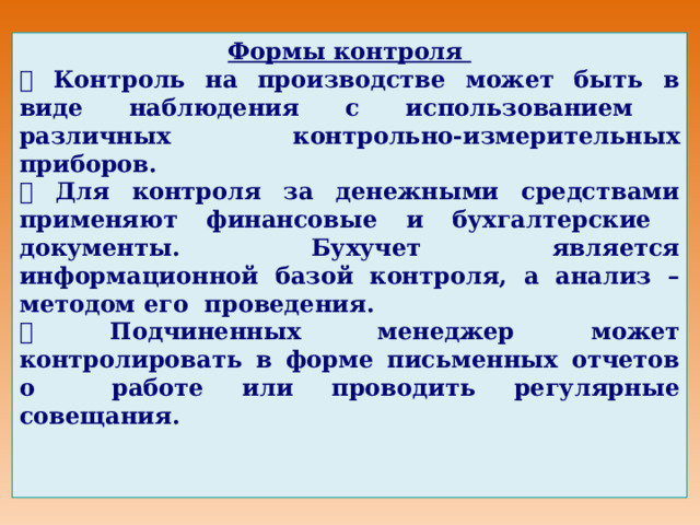Формы контроля   Контроль на производстве может быть в виде наблюдения с использованием различных контрольно-измерительных приборов.   Для контроля за денежными средствами применяют финансовые и бухгалтерские документы. Бухучет является информационной базой контроля, а анализ – методом его проведения.   Подчиненных менеджер может контролировать в форме письменных отчетов о работе или проводить регулярные совещания. 