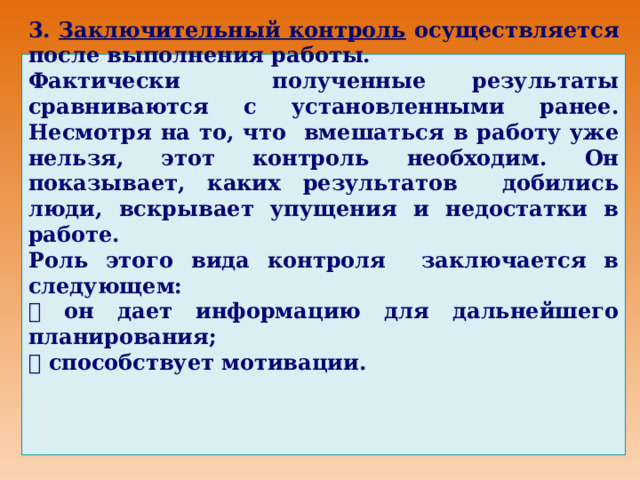 3. Заключительный контроль осуществляется после выполнения работы. Фактически полученные результаты сравниваются с установленными ранее. Несмотря на то, что вмешаться в работу уже нельзя, этот контроль необходим. Он показывает, каких результатов добились люди, вскрывает упущения и недостатки в работе. Роль этого вида контроля заключается в следующем:   он дает информацию для дальнейшего планирования;   способствует мотивации.  