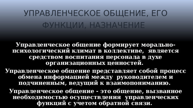 УПРАВЛЕНЧЕСКОЕ ОБЩЕНИЕ, ЕГО ФУНКЦИИ, НАЗНАЧЕНИЕ   Управленческое общение формирует морально-психологический климат в коллективе, является средством воспитания персонала в духе организационных ценностей. Управленческое общение представляет собой процесс обмена информацией между руководителем и подчиненным, ведущий к взаимопониманию. Управленческое общение - это общение, вызванное необходимостью осуществления управленческих функций с учетом обратной связи.  