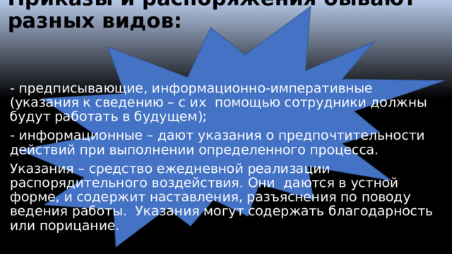 Приказы и распоряжения бывают разных видов:   - предписывающие, информационно-императивные (указания к сведению – с их помощью сотрудники должны будут работать в будущем); - информационные – дают указания о предпочтительности действий при выполнении определенного процесса. Указания – средство ежедневной реализации распорядительного воздействия. Они даются в устной форме, и содержит наставления, разъяснения по поводу ведения работы. Указания могут содержать благодарность или порицание.  