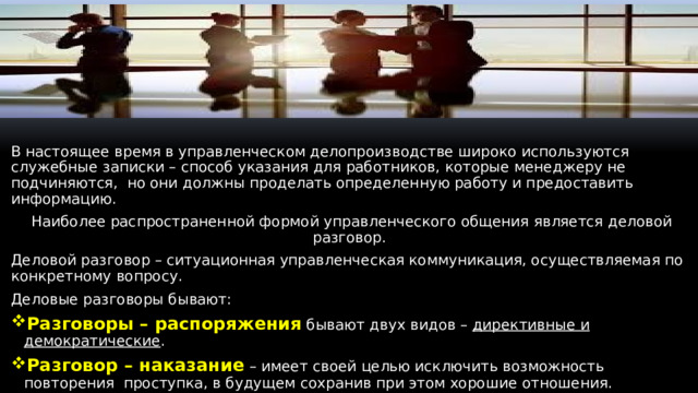 В настоящее время в управленческом делопроизводстве широко используются служебные записки – способ указания для работников, которые менеджеру не подчиняются, но они должны проделать определенную работу и предоставить информацию. Наиболее распространенной формой управленческого общения является деловой разговор. Деловой разговор – ситуационная управленческая коммуникация, осуществляемая по конкретному вопросу. Деловые разговоры бывают: Разговоры – распоряжения бывают двух видов – директивные и демократические . Разговор – наказание – имеет своей целью исключить возможность повторения проступка, в будущем сохранив при этом хорошие отношения. Разговор- наказание может быть критическая беседа, обсуждение на собрании, выговор.  