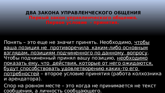   ДВА ЗАКОНА УПРАВЛЕНЧЕСКОГО ОБЩЕНИЯ  Первый закон управленческого общения.  Первое условие - принятия.   Понять – это еще не значит принять. Необходимо, чтобы ваша позиция не противоречила каким-либо основным взглядам, позициям подчиненного по данному вопросу . Чтобы подчиненный принял вашу позицию, необходимо показать ему, что действия, которые от него ожидаются, будут способствовать удовлетворению каких-то его потребностей – второе условие принятия (работа колхозника и арендатора). Спор на ровном месте – это когда не принимается не текст сообщения, а личность сообщающего.  