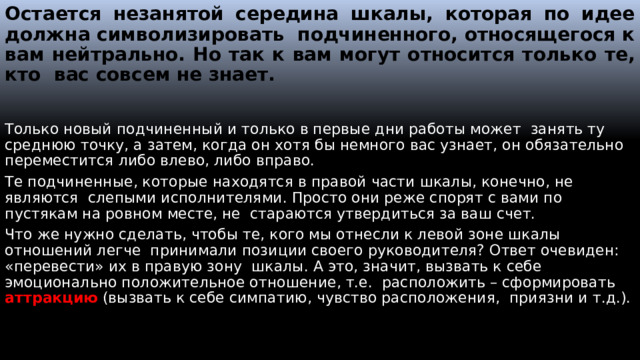 Остается незанятой середина шкалы, которая по идее должна символизировать подчиненного, относящегося к вам нейтрально. Но так к вам могут относится только те, кто вас совсем не знает. Только новый подчиненный и только в первые дни работы может занять ту среднюю точку, а затем, когда он хотя бы немного вас узнает, он обязательно переместится либо влево, либо вправо. Те подчиненные, которые находятся в правой части шкалы, конечно, не являются слепыми исполнителями. Просто они реже спорят с вами по пустякам на ровном месте, не стараются утвердиться за ваш счет. Что же нужно сделать, чтобы те, кого мы отнесли к левой зоне шкалы отношений легче принимали позиции своего руководителя? Ответ очевиден: «перевести» их в правую зону шкалы. А это, значит, вызвать к себе эмоционально положительное отношение, т.е. расположить – сформировать аттракцию (вызвать к себе симпатию, чувство расположения, приязни и т.д.).  