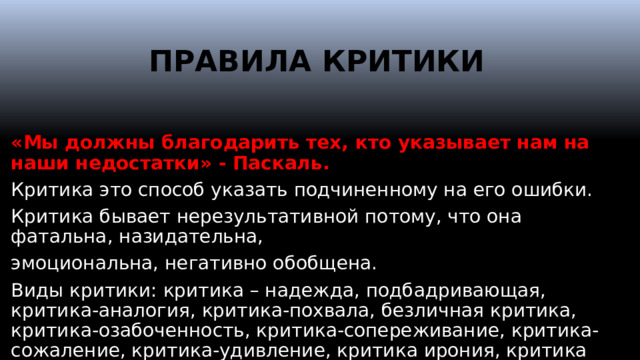 ПРАВИЛА КРИТИКИ   «Мы должны благодарить тех, кто указывает нам на наши недостатки» - Паскаль. Критика это способ указать подчиненному на его ошибки. Критика бывает нерезультативной потому, что она фатальна, назидательна, эмоциональна, негативно обобщена. Виды критики: критика – надежда, подбадривающая, критика-аналогия, критика-похвала, безличная критика, критика-озабоченность, критика-сопереживание, критика-сожаление, критика-удивление, критика ирония, критика упрек и т.д.  