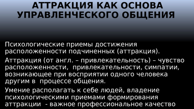 АТТРАКЦИЯ КАК ОСНОВА УПРАВЛЕНЧЕСКОГО ОБЩЕНИЯ Психологические приемы достижения расположенности подчиненных (аттракция). Аттракция (от англ. – привлекательность) – чувство расположенности, привлекательности, симпатии, возникающее при восприятии одного человека другим в процессе общения. Умение располагать к себе людей, владение психологическими приемами формирования аттракции - важное профессиональное качество менеджера.  