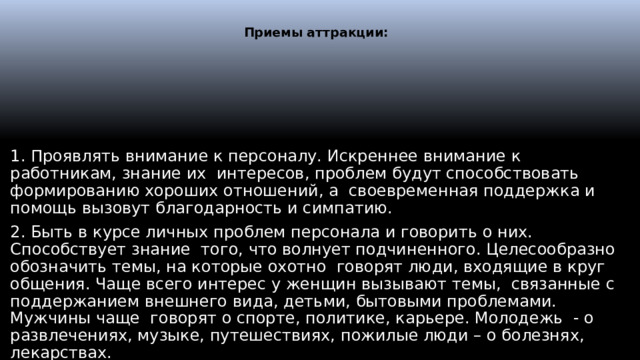  Приемы аттракции:   1. Проявлять внимание к персоналу. Искреннее внимание к работникам, знание их интересов, проблем будут способствовать формированию хороших отношений, а своевременная поддержка и помощь вызовут благодарность и симпатию. 2. Быть в курсе личных проблем персонала и говорить о них. Способствует знание того, что волнует подчиненного. Целесообразно обозначить темы, на которые охотно говорят люди, входящие в круг общения. Чаще всего интерес у женщин вызывают темы, связанные с поддержанием внешнего вида, детьми, бытовыми проблемами. Мужчины чаще говорят о спорте, политике, карьере. Молодежь - о развлечениях, музыке, путешествиях, пожилые люди – о болезнях, лекарствах. 3. Внимательно слушать.  