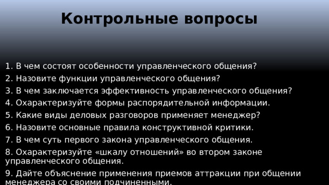 Контрольные вопросы   1. В чем состоят особенности управленческого общения? 2. Назовите функции управленческого общения? 3. В чем заключается эффективность управленческого общения? 4. Охарактеризуйте формы распорядительной информации. 5. Какие виды деловых разговоров применяет менеджер? 6. Назовите основные правила конструктивной критики. 7. В чем суть первого закона управленческого общения. 8. Охарактеризуйте «шкалу отношений» во втором законе управленческого общения. 9. Дайте объяснение применения приемов аттракции при общении менеджера со своими подчиненными.  