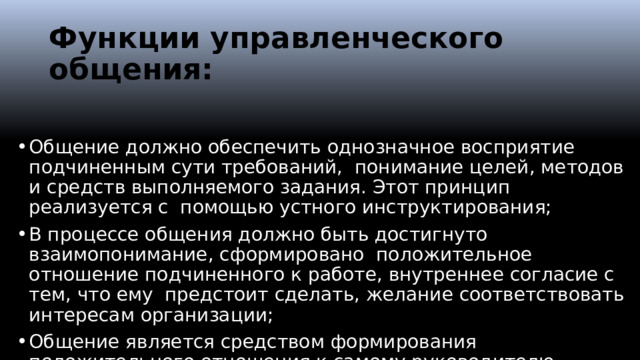 Функции управленческого общения: Общение должно обеспечить однозначное восприятие подчиненным сути требований, понимание целей, методов и средств выполняемого задания. Этот принцип реализуется с помощью устного инструктирования; В процессе общения должно быть достигнуто взаимопонимание, сформировано положительное отношение подчиненного к работе, внутреннее согласие с тем, что ему предстоит сделать, желание соответствовать интересам организации; Общение является средством формирования положительного отношения к самому руководителю.  