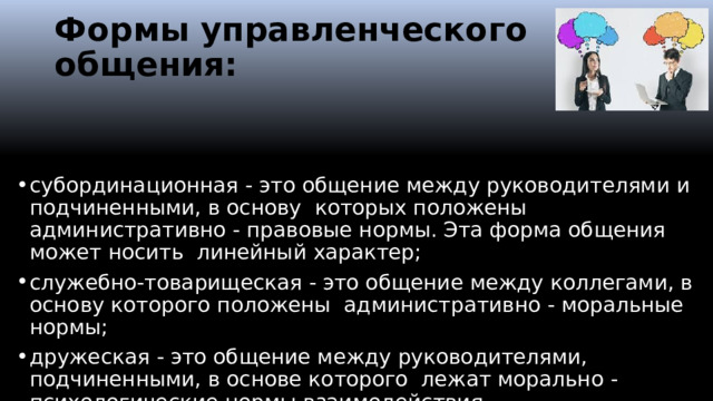 Формы управленческого общения: субординационная - это общение между руководителями и подчиненными, в основу которых положены административно - правовые нормы. Эта форма общения может носить линейный характер; служебно-товарищеская - это общение между коллегами, в основу которого положены административно - моральные нормы; дружеская - это общение между руководителями, подчиненными, в основе которого лежат морально - психологические нормы взаимодействия.  
