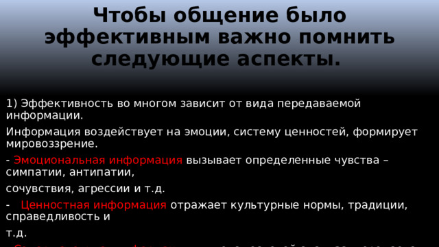 Чтобы общение было эффективным важно помнить следующие аспекты. 1) Эффективность во многом зависит от вида передаваемой информации. Информация воздействует на эмоции, систему ценностей, формирует мировоззрение. - Эмоциональная информация вызывает определенные чувства – симпатии, антипатии, сочувствия, агрессии и т.д. - Ценностная информация отражает культурные нормы, традиции, справедливость и т.д. - Содержательная информация является основой анализа, передается в виде фактов, результатов, расчетов, цифр. Передача информации должна осуществляться с реакции получателя на разные виды информации.  