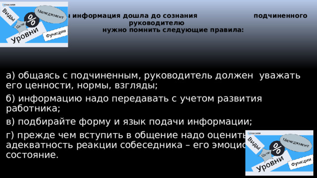    Чтобы информация дошла до сознания подчиненного руководителю  нужно помнить следующие правила: а) общаясь с подчиненным, руководитель должен уважать его ценности, нормы, взгляды; б) информацию надо передавать с учетом развития работника; в) подбирайте форму и язык подачи информации; г) прежде чем вступить в общение надо оценить адекватность реакции собеседника – его эмоциональное состояние.  