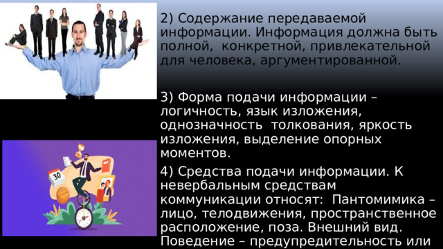 2) Содержание передаваемой информации. Информация должна быть полной, конкретной, привлекательной для человека, аргументированной. 3) Форма подачи информации – логичность, язык изложения, однозначность толкования, яркость изложения, выделение опорных моментов. 4) Средства подачи информации. К невербальным средствам коммуникации относят: Пантомимика – лицо, телодвижения, пространственное расположение, поза. Внешний вид. Поведение – предупредительность или агрессивность. Запахи. Звуки. Освещение.  