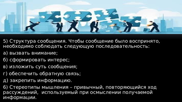 5) Структура сообщения. Чтобы сообщение было воспринято, необходимо соблюдать следующую последовательность: а) вызвать внимание; б) сформировать интерес; в) изложить суть сообщения; г) обеспечить обратную связь; д) закрепить информацию. 6) Стереотипы мышления – привычный, повторяющийся ход рассуждений, используемый при осмыслении получаемой информации.  