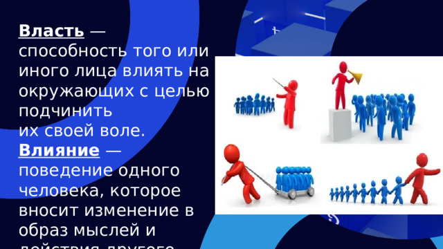 Власть — способность того или иного лица влиять на окружающих с целью подчинить их своей воле. Влияние — поведение одного человека, которое вносит изменение в образ мыслей и действия другого человека.  