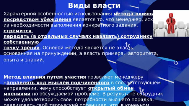 Виды власти Характерной особенностью использования метода влияния посредством убеждения является то, что менеджер, исходя из необходимости выполнения конкретного задания, стремится передать (в отдельных случаях навязать) сотруднику собственную точку зрения . Основой метода является не власть, основанная на принуждении, а власть примера, авторитета, опыта и знаний.    Метод влияния путем участия позволяет менеджеру н аправлять ход мыслей подчиненного в соответствующем направлении, чему способствует открытый обмен мнениями по обсуждаемой проблеме. В результате сотрудник может удовлетворить свои потребности высшего порядка, реализовать свой творческий потенциал, что, в конечном счете, будет способствовать повышению эффективности работы. Однако, при использовании данного метода влияния возрастает степень риска за своевременное выполнение поставленной задачи.  