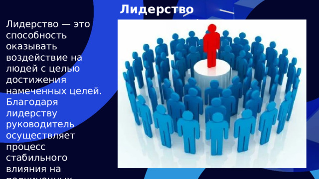 Лидерство Лидерство — это способность оказывать воздействие на людей с целью достижения намеченных целей. Благодаря лидерству руководитель осуществляет процесс стабильного влияния на подчиненных.    