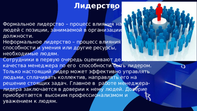 Лидерство Формальное лидерство – процесс влияния на людей с позиции, занимаемой в организации должности. Неформальное лидерство – процесс влияния через способности и умения или другие ресурсы, необходимые людям. Сотрудники в первую очередь оценивают деловые качества менеджера по его способности быть лидером. Только настоящий лидер может эффективно управлять людьми, сплачивать коллектив, направлять его на решение стоящих задач. Главное в работе менеджера-лидера заключается в доверии к нему людей. Доверие приобретается высоким профессионализмом и уважением к людям.    