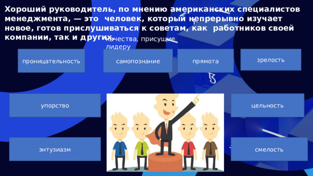 Хороший руководитель, по мнению американских специалистов менеджмента, — это человек, который непрерывно изучает новое, готов прислушиваться к советам, как работников своей компании, так и других. качества, присущие лидеру проницательность зрелость самопознание прямота упорство цельность энтузиазм смелость  