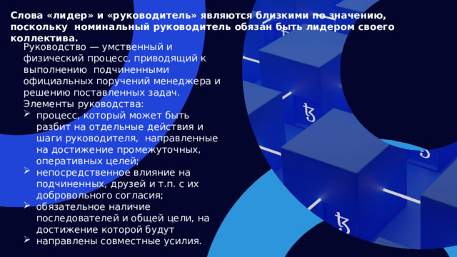 Слова «лидер» и «руководитель» являются близкими по значению, поскольку номинальный руководитель обязан быть лидером своего коллектива. Руководство — умственный и физический процесс, приводящий к выполнению подчиненными официальных поручений менеджера и решению поставленных задач. Элементы руководства: процесс, который может быть разбит на отдельные действия и шаги руководителя, направленные на достижение промежуточных, оперативных целей; непосредственное влияние на подчиненных, друзей и т.п. с их добровольного согласия; обязательное наличие последователей и общей цели, на достижение которой будут направлены совместные усилия.  
