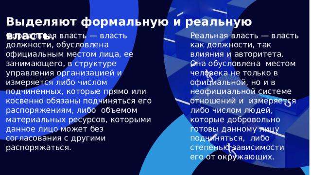 Выделяют формальную и реальную власть. Формальная власть — власть должности, обусловлена официальным местом лица, ее занимающего, в структуре управления организацией и измеряется либо числом подчиненных, которые прямо или косвенно обязаны подчиняться его распоряжениям, либо объемом материальных ресурсов, которыми данное лицо может без согласования с другими распоряжаться. Реальная власть — власть как должности, так влияния и авторитета. Она обусловлена местом человека не только в официальной, но и в неофициальной системе отношений и измеряется либо числом людей, которые добровольно готовы данному лицу подчиняться, либо степенью зависимости его от окружающих.  
