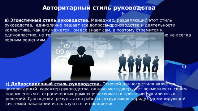 Авторитарный стиль руководства в) Эгоистичный стиль руководства. Менеджер, разделяющий этот стиль руководства, единолично решает все вопросы производства и деятельности коллектива. Как ему кажется, он все знает сам, а поэтому стремится к единовластию, не терпит никаких возражений, склонен к поспешным, но не всегда верным решениям. г) Добросердечный стиль руководства. Основой данного стиля является авторитарный характер руководства, однако менеджер дает возможность своим подчиненным в ограниченных рамках участвовать в принятии тех или иных решений. Для оценки результатов работы сотрудников наряду с доминирующей системой наказаний используются и поощрения.  