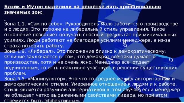 Блэйк и Мутон выделили на решетке пять принципиально значимых зон:   Зона 1.1. «Сам по себе». Руководитель мало заботится о производстве и о людях. Это похоже на либеральный стиль управления. Такое отношение позволяет получать сносный результат при минимальных усилиях. Люди работают не благодаря усилиям менеджера, а из-за страха потерять работу. Зона 1.9. «Либерал». Это положение близко к демократическому. Отличие заключается в том, что демократ все-таки думает о производстве, хотя и не очень ясно. Менеджер все отдает подчиненным, то есть неактивно участвует в решении существующих проблем. Зона 5.5. «Манипулятор». Это что-то среднее между авторитарным и демократическим стилем. Умеренное отношение к людям и к работе. Стиль является разумной альтернативой в том случае, если менеджер не обладает четко выраженными свойствами лидера, но при этом стремится быть эффективным.  