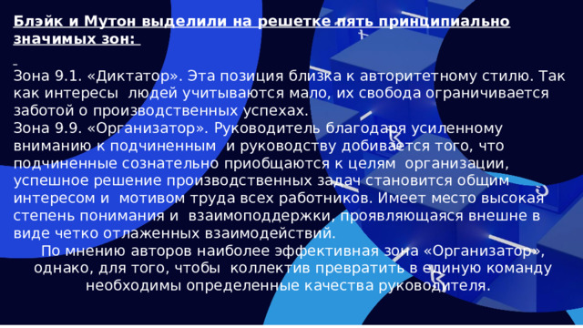 Блэйк и Мутон выделили на решетке пять принципиально значимых зон:   Зона 9.1. «Диктатор». Эта позиция близка к авторитетному стилю. Так как интересы людей учитываются мало, их свобода ограничивается заботой о производственных успехах. Зона 9.9. «Организатор». Руководитель благодаря усиленному вниманию к подчиненным и руководству добивается того, что подчиненные сознательно приобщаются к целям организации, успешное решение производственных задач становится общим интересом и мотивом труда всех работников. Имеет место высокая степень понимания и взаимоподдержки, проявляющаяся внешне в виде четко отлаженных взаимодействий. По мнению авторов наиболее эффективная зона «Организатор», однако, для того, чтобы коллектив превратить в единую команду необходимы определенные качества руководителя.  