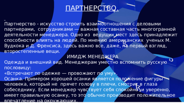 ПАРТНЕРСТВО.  Партнерство - искусство строить взаимоотношения с деловыми партнерами, сотрудниками — важная составная часть многогранной деятельности менеджера. Одно из ведущих мест здесь принадлежит способности влиять на людей. По мнению американских ученых М. Вудкока и Д. Френсиса, здесь важно все, даже, на первый взгляд, второстепенные вещи. ИМИДЖ МЕНЕДЖЕРА Одежда и внешний вид. Менеджерам уместно вспомнить русскую пословицу: «Встречают по одежке — провожают по уму». Осанка. Примером хорошей осанки является положение фигуры человека, который не прячет голову в плечи, смотрит в глаза собеседнику. Если менеджер чувствует себя спокойно и уверенно, имеет правильную осанку, то это обычно производит положительное впечатление на окружающих. Поведение. Уверенный в себе менеджер обычно говорит ясно и убедительно. Он знает, чего хочет, его действия по достижению поставленной цели четки.  