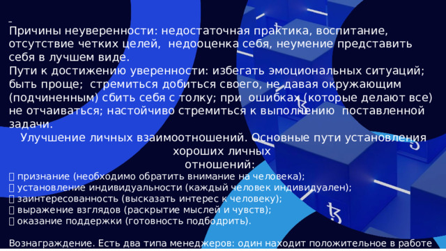  Причины неуверенности: недостаточная практика, воспитание, отсутствие четких целей, недооценка себя, неумение представить себя в лучшем виде. Пути к достижению уверенности: избегать эмоциональных ситуаций; быть проще; стремиться добиться своего, не давая окружающим (подчиненным) сбить себя с толку; при ошибках (которые делают все) не отчаиваться; настойчиво стремиться к выполнению поставленной задачи. Улучшение личных взаимоотношений. Основные пути установления хороших личных отношений:  признание (необходимо обратить внимание на человека);  установление индивидуальности (каждый человек индивидуален);  заинтересованность (высказать интерес к человеку);  выражение взглядов (раскрытие мыслей и чувств);  оказание поддержки (готовность подбодрить). Вознаграждение. Есть два типа менеджеров: один находит положительное в работе сотрудников и отмечает это; другой ищет негативное (ошибки) у подчиненных и наказывает их.  