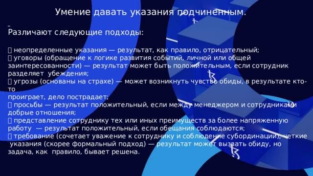 Умение давать указания подчиненным.  Различают следующие подходы:  неопределенные указания — результат, как правило, отрицательный;  уговоры (обращение к логике развития событий, личной или общей заинтересованности) — результат может быть положительным, если сотрудник разделяет убеждения;  угрозы (основаны на страхе) — может возникнуть чувство обиды, в результате кто-то проиграет, дело пострадает;  просьбы — результат положительный, если между менеджером и сотрудниками добрые отношения;  представление сотруднику тех или иных преимуществ за более напряженную работу — результат положительный, если обещания соблюдаются;  требование (сочетает уважение к сотруднику и соблюдение субординации), четкие указания (скорее формальный подход) — результат может вызвать обиду, но задача, как правило, бывает решена.  