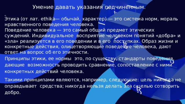 Умение давать указания подчиненным.  Этика (от лат. ethika— обычай, характер) — это система норм, мораль нравственного поведения человека. Поведение человека — это самый общий предмет этических суждений. Индивидуальное восприятие человеком понятий «добра» и «зла» реализуется в его поведении и в его поступках. Образ жизни и конкретные действия, олицетворяющие поведение человека, дают ответ на вопрос об его этичности. Принципы этики, ее нормы это, по существу, стандарты поведения, дающие возможность проводить сравнение, сопоставление с ними конкретных действий человека. Такими принципами являются, например, следующие: цель никогда не оправдывает средства; никогда нельзя делать зла с целью сотворить добро.   