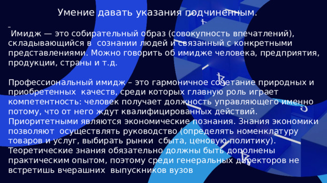 Умение давать указания подчиненным.   Имидж — это собирательный образ (совокупность впечатлений), складывающийся в сознании людей и связанный с конкретными представлениями. Можно говорить об имидже человека, предприятия, продукции, страны и т.д. Профессиональный имидж – это гармоничное сочетание природных и приобретенных качеств, среди которых главную роль играет компетентность: человек получает должность управляющего именно потому, что от него ждут квалифицированных действий. Приоритетными являются экономические познания. Знания экономики позволяют осуществлять руководство (определять номенклатуру товаров и услуг, выбирать рынки сбыта, ценовую политику). Теоретические знания обязательно должны быть дополнены практическим опытом, поэтому среди генеральных директоров не встретишь вчерашних выпускников вузов  