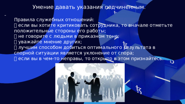 Умение давать указания подчиненным.  Правила служебных отношений:  если вы хотите критиковать сотрудника, то вначале отметьте положительные стороны его работы;  не говорите с людьми в приказном тоне;  уважайте мнение других;  лучшим способом добиться оптимального результата в спорной ситуации является уклонение от спора;  если вы в чем-то неправы, то открыто в этом признайтесь.  
