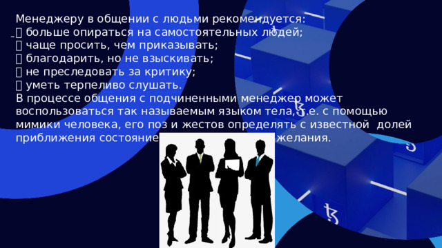 Менеджеру в общении с людьми рекомендуется:  больше опираться на самостоятельных людей;  чаще просить, чем приказывать;  благодарить, но не взыскивать;  не преследовать за критику;  уметь терпеливо слушать. В процессе общения с подчиненными менеджер может воспользоваться так называемым языком тела, т.е. с помощью мимики человека, его поз и жестов определять с известной долей приближения состояние людей, их мысли и желания.   
