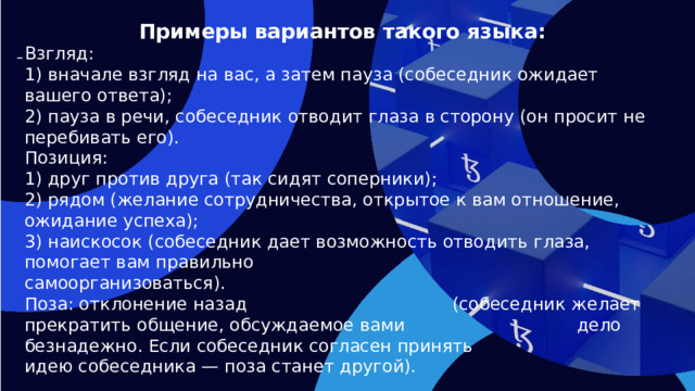 Примеры вариантов такого языка:  Взгляд: 1) вначале взгляд на вас, а затем пауза (собеседник ожидает вашего ответа); 2) пауза в речи, собеседник отводит глаза в сторону (он просит не перебивать его). Позиция: 1) друг против друга (так сидят соперники); 2) рядом (желание сотрудничества, открытое к вам отношение, ожидание успеха); 3) наискосок (собеседник дает возможность отводить глаза, помогает вам правильно самоорганизоваться). Поза: отклонение назад (собеседник желает прекратить общение, обсуждаемое вами дело безнадежно. Если собеседник согласен принять идею собеседника — поза станет другой).   