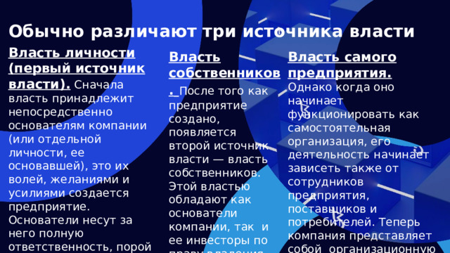 Обычно различают три источника власти Власть личности (первый источник власти). Сначала власть принадлежит непосредственно основателям компании (или отдельной личности, ее основавшей), это их волей, желаниями и усилиями создается предприятие. Основатели несут за него полную ответственность, порой рискуя для ее создания личными сбережениями. Власть самого предприятия.  Власть собственников.  После того как предприятие создано, появляется второй источ ник власти — власть собственников. Этой властью обладают как основатели компании, так и ее инвесторы по праву владения всем имуществом предприятия. Однако когда оно начинает функционировать как самостоятельная организация, его деятельность начинает зависеть также от сотрудников предприятия, поставщиков и потребителей. Теперь компания представляет собой организационную структуру , являющуюся источником ее мощи и власти.  