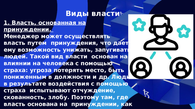 Виды власти 1. Власть, основанная на принуждении. Менеджер может осуществлять власть путем принуждения, что дает ему возможность унижать, запугивать людей. Такой вид власти основан на влиянии на человека с помощью страха: угроза потерять место, быть пониженным в должности и др. Люди в результате воздействия с помощью страха испытывают отчуждение, скованность, злобу. Поэтому там, где власть основана на принуждении, как правило, ниже производительность труда и качество продукции.   