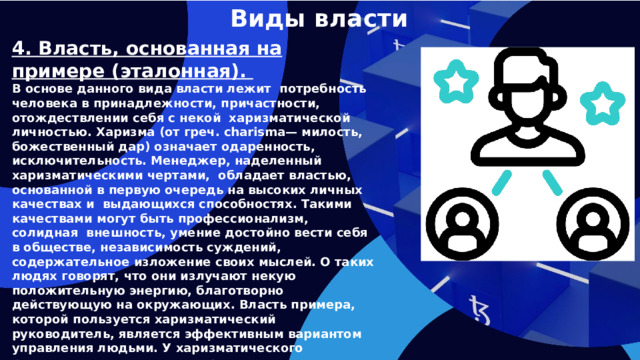 Виды власти 4. Власть, основанная на примере (эталонная). В основе данного вида власти лежит потребность человека в принадлежности, причастности, отождествлении себя с некой харизматической личностью. Харизма (от греч. charisma— милость, божественный дар) означает одаренность, исключительность. Менеджер, наделенный харизматическими чертами, обладает властью, основанной в первую очередь на высоких личных качествах и выдающихся способностях. Такими качествами могут быть профессионализм, солидная внешность, умение достойно вести себя в обществе, независимость суждений, содержательное изложение своих мыслей. О таких людях говорят, что они излучают некую положительную энергию, благотворно действующую на окружающих. Власть примера, которой пользуется харизматический руководитель, является эффективным вариантом управления людьми. У харизматического руководителя всегда есть представление о том, как должна быть сделана работа.   