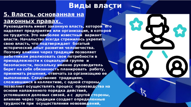 Виды власти 5. Власть, основанная на законных правах. Руководитель имеет законную власть, которой его наделяет предприятие или организация, в которой он трудится. Это наиболее известный вариант власти. Начальство всегда стремилось укрепить свою власть, что подтверждает богатый исторический опыт развития человечества. Поэтому влияние через традиции позволяет работникам реализовать свои потребности в принадлежности к социальной группе и безопасности, поскольку именно руководитель берет на себя обязанность планировать работу, принимать решения, отвечать за организацию ее выполнения. Следование традициям, сложившимся в коллективе, с одной стороны, позволяет осуществлять процесс производства на основе налаженного порядка действий, устоявшихся деловых связей, а с другой стороны, влияние через традиции создает определенные трудности при осуществлении нововведений, совершенствовании процесса производства, поскольку люди не хотят менять привычный ход событий.   