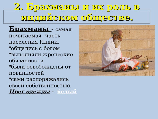 2. Брахманы и их роль в индийском обществе.   Брахманы - самая почитаемая часть населения Индии. общались с богом выполняли жреческие обязанности были освобождены от повинностей сами распоряжались своей собственностью. Цвет одежды - белый 
