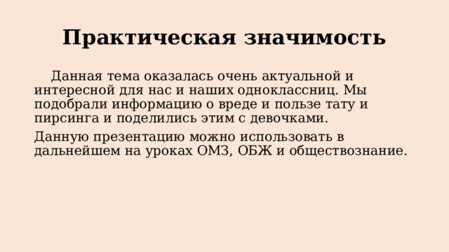 Практическая значимость  Данная тема оказалась очень актуальной и интересной для нас и наших одноклассниц. Мы подобрали информацию о вреде и пользе тату и пирсинга и поделились этим с девочками. Данную презентацию можно использовать в дальнейшем на уроках ОМЗ, ОБЖ и обществознание. 