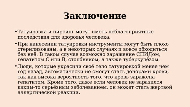 Заключение Татуировка и пирсинг могут иметь неблагоприятные последствия для здоровья человека. При нанесении татуировки инструменты могут быть плохо стерилизованы, а в некоторых случаях и вовсе обходиться без неё. В таком случае возможно заражение СПИДом, гепатитом С или В, столбняком, а также туберкулёзом. Люди, которые украсили своё тело татуировкой менее чем год назад, автоматически не смогут стать донорами крови, так как высока вероятность того, что кровь заражена гепатитом. Кроме того, даже если человек не заразился каким-то серьёзным заболеванием, он может стать жертвой аллергической реакции. 