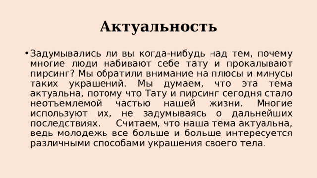 Актуальность Задумывались ли вы когда-нибудь над тем, почему многие люди набивают себе тату и прокалывают пирсинг? Мы обратили внимание на плюсы и минусы таких украшений. Мы думаем, что эта тема актуальна, потому что Тату и пирсинг сегодня стало неотъемлемой частью нашей жизни. Многие используют их, не задумываясь о дальнейших последствиях. Считаем, что наша тема актуальна, ведь молодежь все больше и больше интересуется различными способами украшения своего тела. 