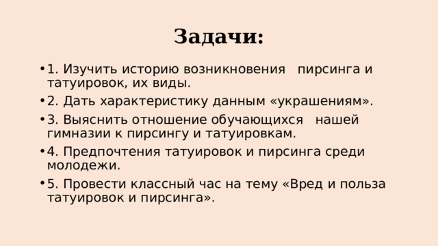 Задачи: 1. Изучить историю возникновения пирсинга и татуировок, их виды. 2. Дать характеристику данным «украшениям». 3. Выяснить отношение обучающихся нашей гимназии к пирсингу и татуировкам. 4. Предпочтения татуировок и пирсинга среди молодежи. 5. Провести классный час на тему «Вред и польза татуировок и пирсинга». 