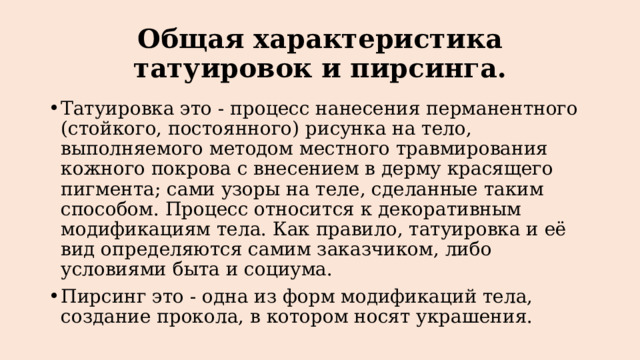 Общая характеристика татуировок и пирсинга. Татуировка это - процесс нанесения перманентного (стойкого, постоянного) рисунка на тело, выполняемого методом местного травмирования кожного покрова с внесением в дерму красящего пигмента; сами узоры на теле, сделанные таким способом. Процесс относится к декоративным модификациям тела. Как правило, татуировка и её вид определяются самим заказчиком, либо условиями быта и социума. Пирсинг это - одна из форм модификаций тела, создание прокола, в котором носят украшения. 