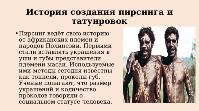 История создания пирсинга и татуировок Пирсинг ведёт свою историю от африканских племен и народов Полинезии. Первыми стали вставлять украшения в уши и губы представители племени масаи. Используемые ими методы сегодня известны как тоннели, проколы губ. Ученые полагают, что размер украшений и количество проколов говорили о социальном статусе человека. 
